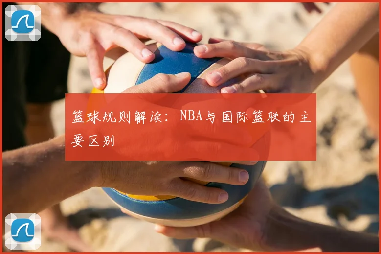 篮球规则解读：NBA与国际篮联的主要区别