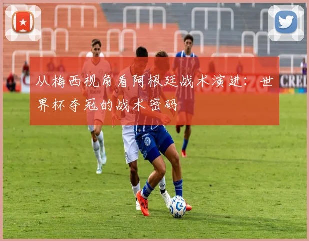 从梅西视角看阿根廷战术演进：世界杯夺冠的战术密码