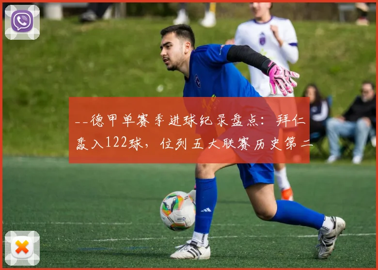 __德甲单赛季进球纪录盘点：拜仁轰入122球，位列五大联赛历史第二__