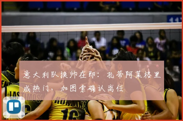 意大利队换帅在即：孔蒂阿莱格里成热门，加图索确认离任