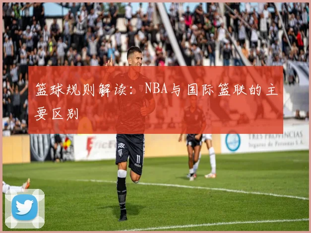 篮球规则解读：NBA与国际篮联的主要区别