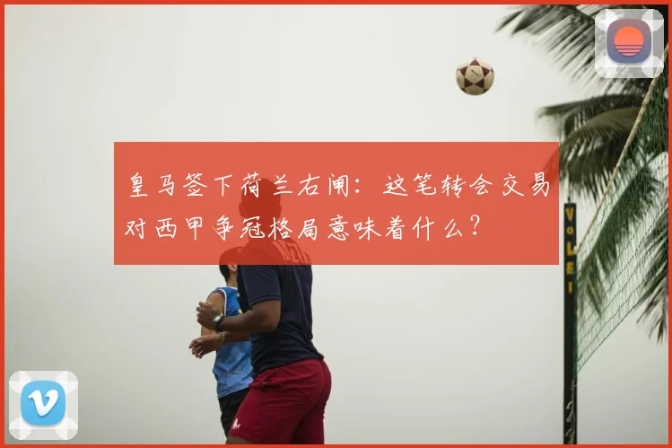 皇马签下荷兰右闸：这笔转会交易对西甲争冠格局意味着什么？