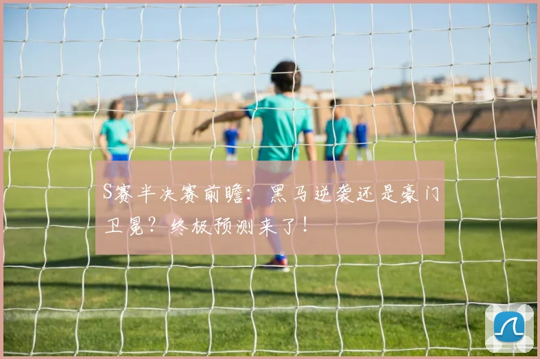 S赛半决赛前瞻：黑马逆袭还是豪门卫冕？终极预测来了！