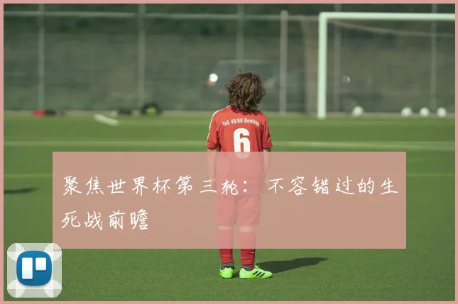 聚焦世界杯第三轮：不容错过的生死战前瞻