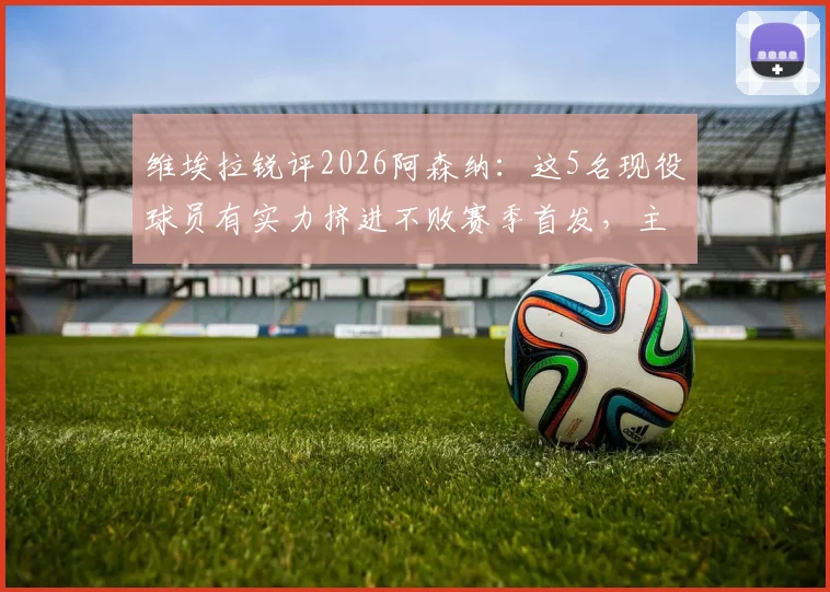 维埃拉锐评2026阿森纳：这5名现役球员有实力挤进不败赛季首发，主帅人选依旧是温格