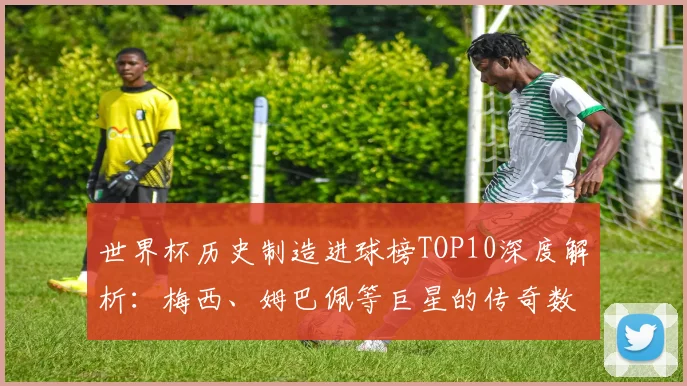 世界杯历史制造进球榜TOP10深度解析：梅西、姆巴佩等巨星的传奇数据与排名