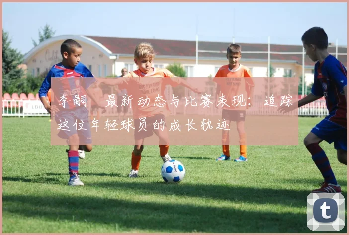 李嗣镕最新动态与比赛表现：追踪这位年轻球员的成长轨迹
