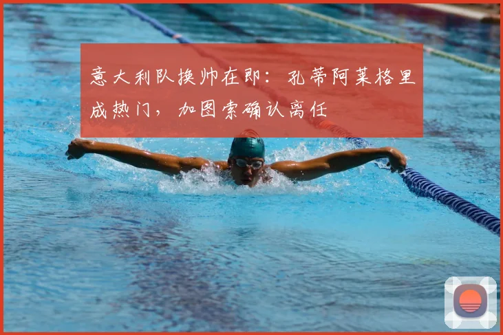 意大利队换帅在即：孔蒂阿莱格里成热门，加图索确认离任