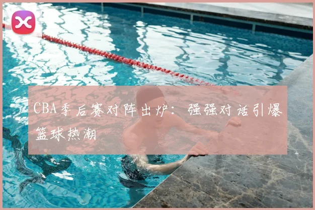 CBA季后赛对阵出炉：强强对话引爆篮球热潮