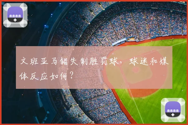 文班亚马错失制胜罚球，球迷和媒体反应如何？