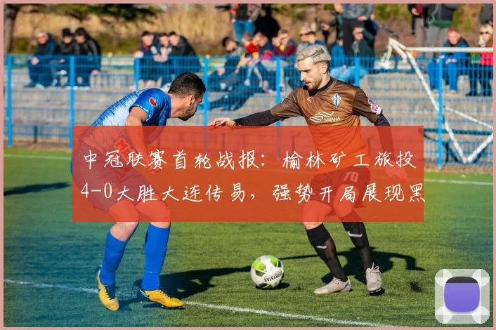 中冠联赛首轮战报：榆林矿工旅投4-0大胜大连传易，强势开局展现黑马潜质