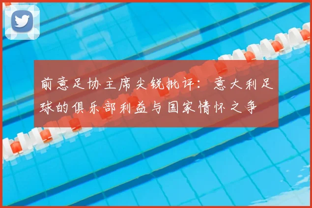 前意足协主席尖锐批评：意大利足球的俱乐部利益与国家情怀之争