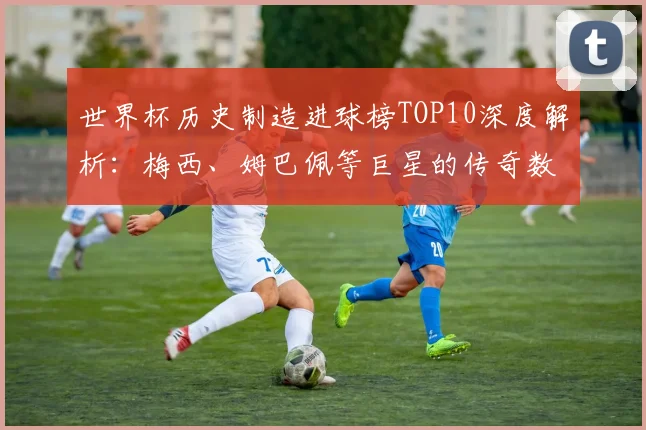 世界杯历史制造进球榜TOP10深度解析：梅西、姆巴佩等巨星的传奇数据与排名