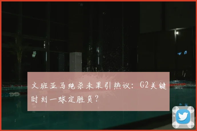 文班亚马绝杀未果引热议:G2关键时刻一球定胜负?