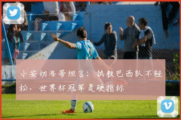 小安切洛蒂坦言：执教巴西队不轻松，世界杯冠军是硬指标