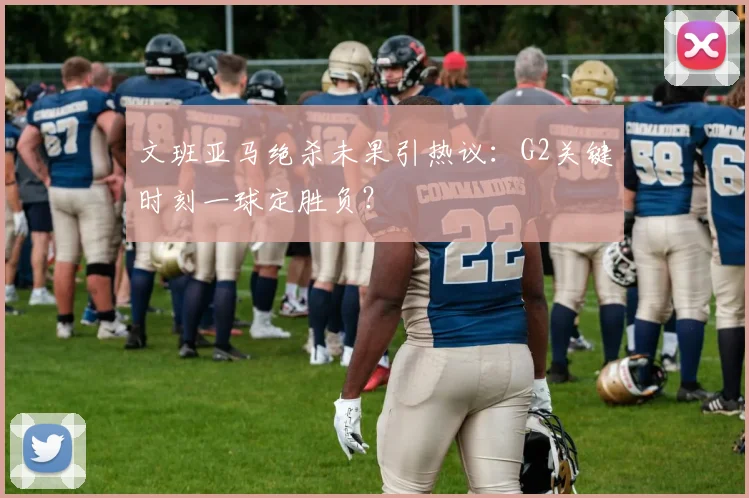 文班亚马绝杀未果引热议:G2关键时刻一球定胜负?