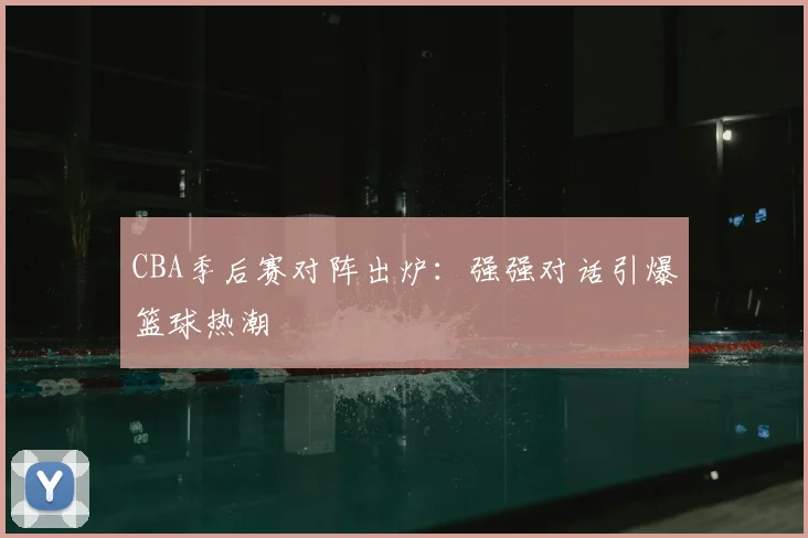 CBA季后赛对阵出炉：强强对话引爆篮球热潮
